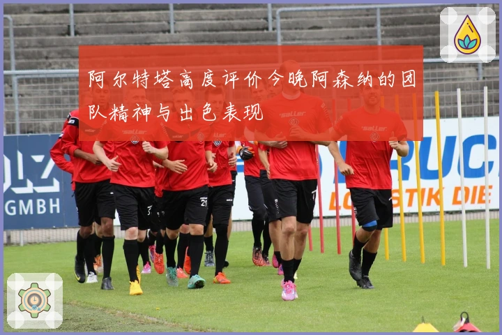 阿尔特塔高度评价今晚阿森纳的团队精神与出色表现