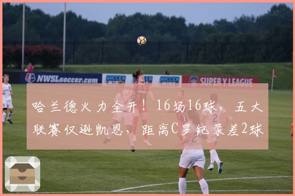 哈兰德火力全开！16场16球，五大联赛仅逊凯恩，距离C罗纪录差2球