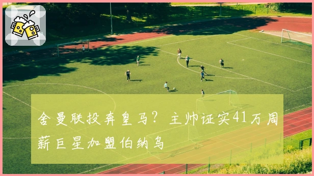 舍曼联投奔皇马？主帅证实41万周薪巨星加盟伯纳乌