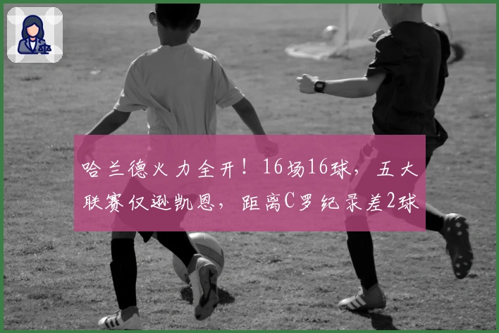 哈兰德火力全开!16场16球,五大联赛仅逊凯恩,距离C罗纪录差2球