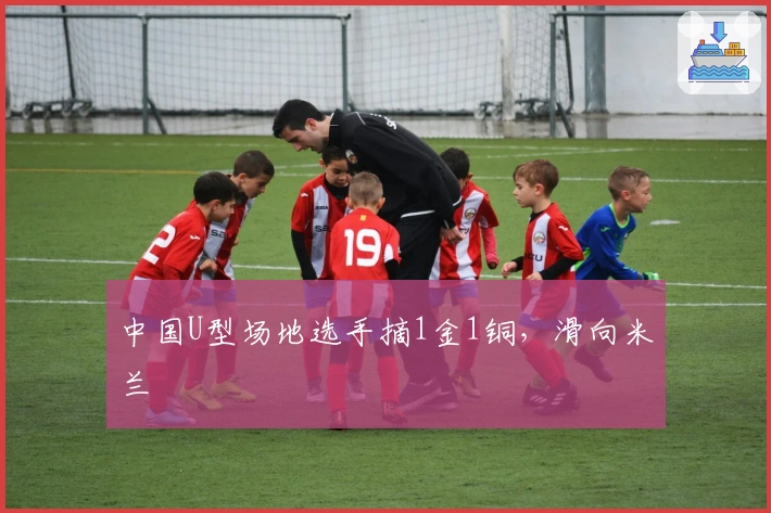 中国U型场地选手摘1金1铜，滑向米兰