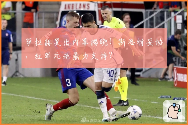 萨拉赫复出内幕揭晓!斯洛特妥协,红军元老鼎力支持?