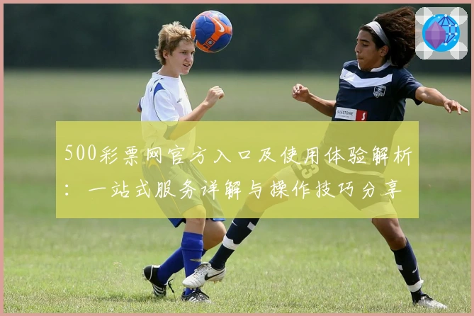 500彩票网官方入口及使用体验解析：一站式服务详解与操作技巧分享