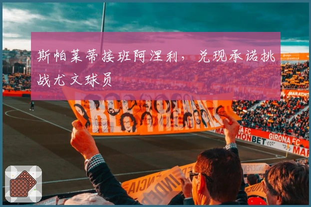 斯帕莱蒂接班阿涅利，兑现承诺挑战尤文球员