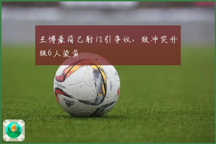 王博豪荷乙射门引争议,致冲突升级6人染黄