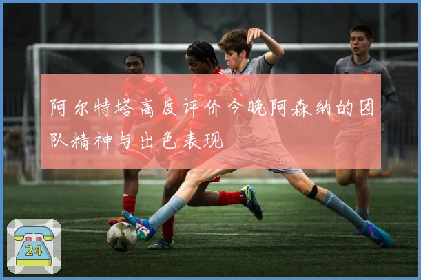 阿尔特塔高度评价今晚阿森纳的团队精神与出色表现