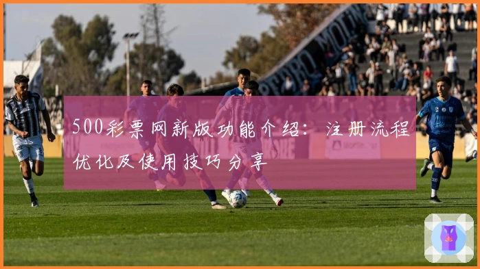500彩票网新版功能介绍:注册流程优化及使用技巧分享