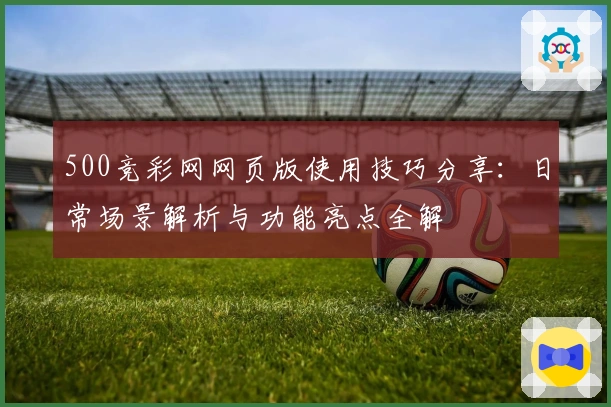 500竞彩网网页版使用技巧分享：日常场景解析与功能亮点全解