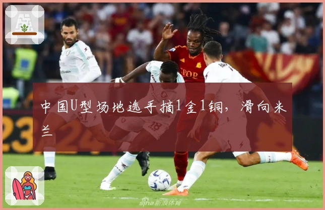 中国U型场地选手摘1金1铜，滑向米兰