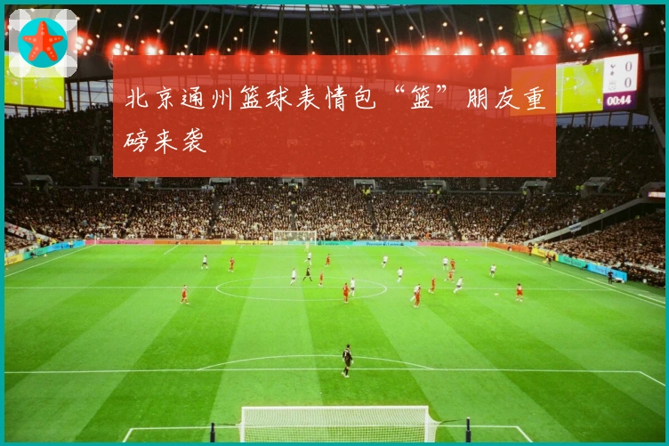 北京通州篮球表情包“篮”朋友重磅来袭