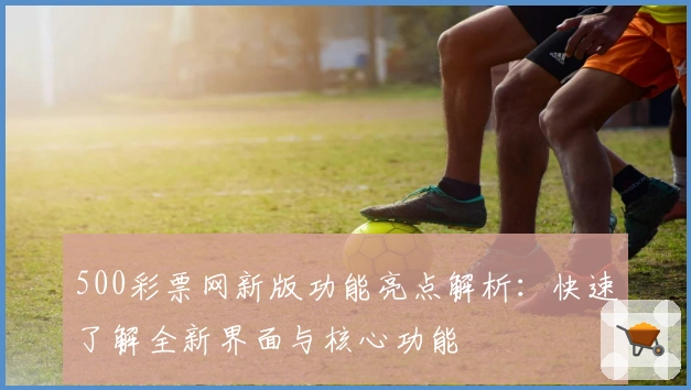 500彩票网新版功能亮点解析：快速了解全新界面与核心功能
