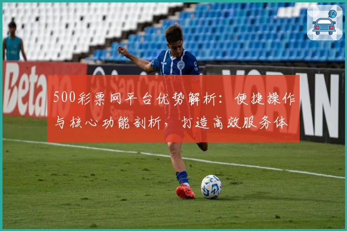 500彩票网平台优势解析：便捷操作与核心功能剖析，打造高效服务体验